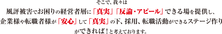 そこで、我々は、風評被害でお困りの経営者層に「真実」「反論・アピール」できる場を提供し、企業様や転職者様が「安心」して「真実」の下、採用、転職活動ができるステージ作りができれば！と考えております。