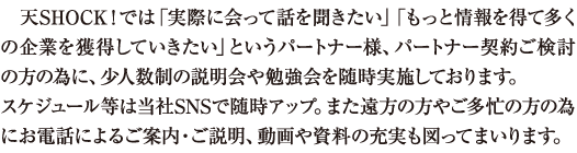 天SHOCK！では「実際に会って話を聞きたい」「もっと情報を得て多くの企業を獲得していきたい」というパートナー様、パートナー契約ご検討の方の為に、少人数制の説明会や勉強会を随時実施してまいります。スケジュール等は当社SNSで随時アップ。また遠方の方やご多忙の方の為に動画や資料の充実も図ってまいります。